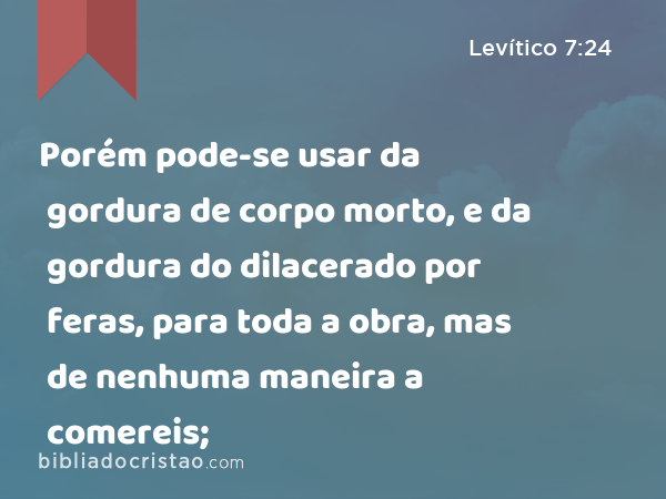 Porém pode-se usar da gordura de corpo morto, e da gordura do dilacerado por feras, para toda a obra, mas de nenhuma maneira a comereis; - Levítico 7:24