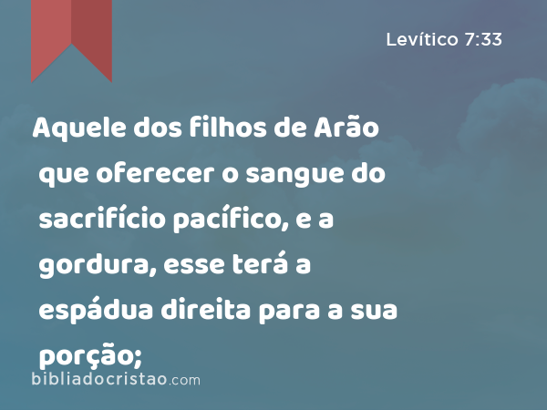 Aquele dos filhos de Arão que oferecer o sangue do sacrifício pacífico, e a gordura, esse terá a espádua direita para a sua porção; - Levítico 7:33