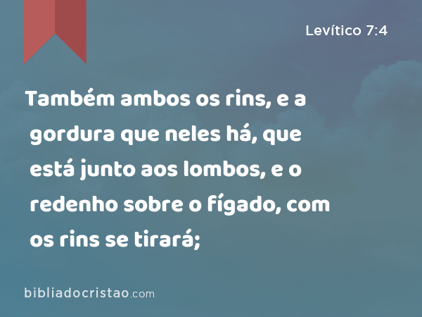 Também ambos os rins, e a gordura que neles há, que está junto aos lombos, e o redenho sobre o fígado, com os rins se tirará; - Levítico 7:4