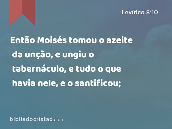 Então Moisés tomou o azeite da unção, e ungiu o tabernáculo, e tudo o que havia nele, e o santificou; - Levítico 8:10