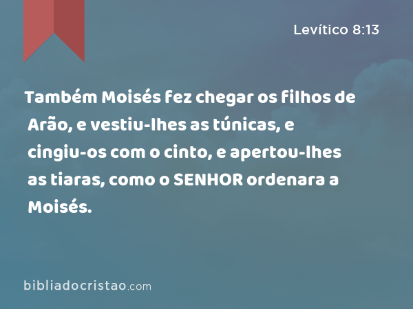 Também Moisés fez chegar os filhos de Arão, e vestiu-lhes as túnicas, e cingiu-os com o cinto, e apertou-lhes as tiaras, como o SENHOR ordenara a Moisés. - Levítico 8:13