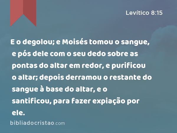 E o degolou; e Moisés tomou o sangue, e pós dele com o seu dedo sobre as pontas do altar em redor, e purificou o altar; depois derramou o restante do sangue à base do altar, e o santificou, para fazer expiação por ele. - Levítico 8:15