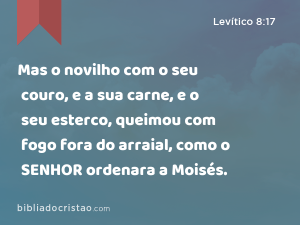 Mas o novilho com o seu couro, e a sua carne, e o seu esterco, queimou com fogo fora do arraial, como o SENHOR ordenara a Moisés. - Levítico 8:17