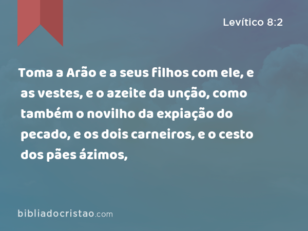 Toma a Arão e a seus filhos com ele, e as vestes, e o azeite da unção, como também o novilho da expiação do pecado, e os dois carneiros, e o cesto dos pães ázimos, - Levítico 8:2