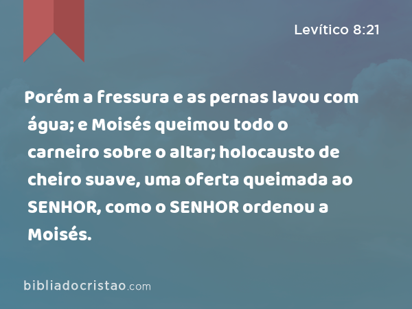 Porém a fressura e as pernas lavou com água; e Moisés queimou todo o carneiro sobre o altar; holocausto de cheiro suave, uma oferta queimada ao SENHOR, como o SENHOR ordenou a Moisés. - Levítico 8:21