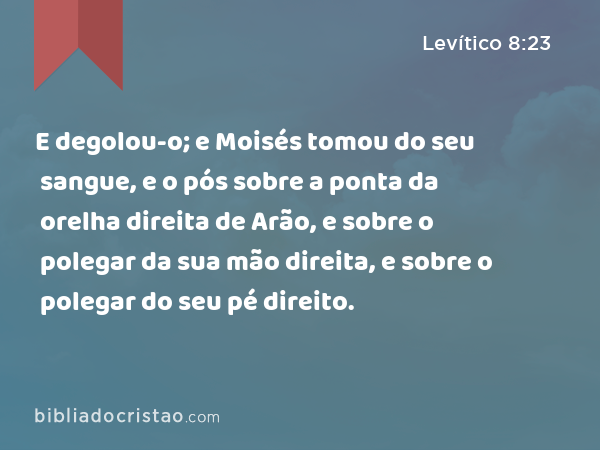 E degolou-o; e Moisés tomou do seu sangue, e o pós sobre a ponta da orelha direita de Arão, e sobre o polegar da sua mão direita, e sobre o polegar do seu pé direito. - Levítico 8:23