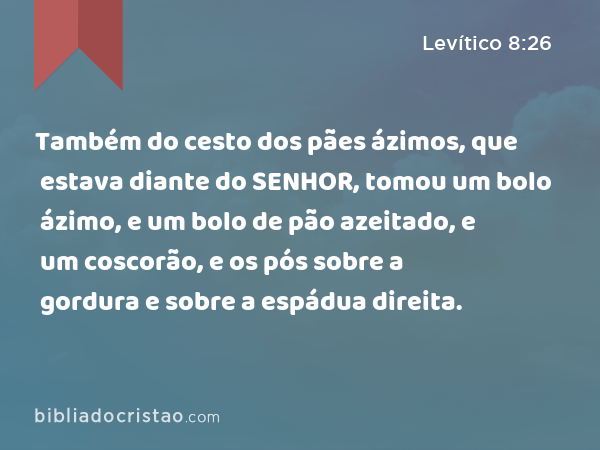 Também do cesto dos pães ázimos, que estava diante do SENHOR, tomou um bolo ázimo, e um bolo de pão azeitado, e um coscorão, e os pós sobre a gordura e sobre a espádua direita. - Levítico 8:26