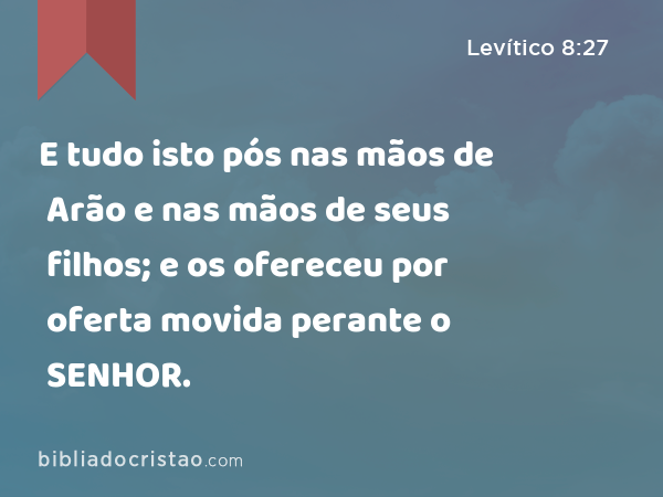 E tudo isto pós nas mãos de Arão e nas mãos de seus filhos; e os ofereceu por oferta movida perante o SENHOR. - Levítico 8:27