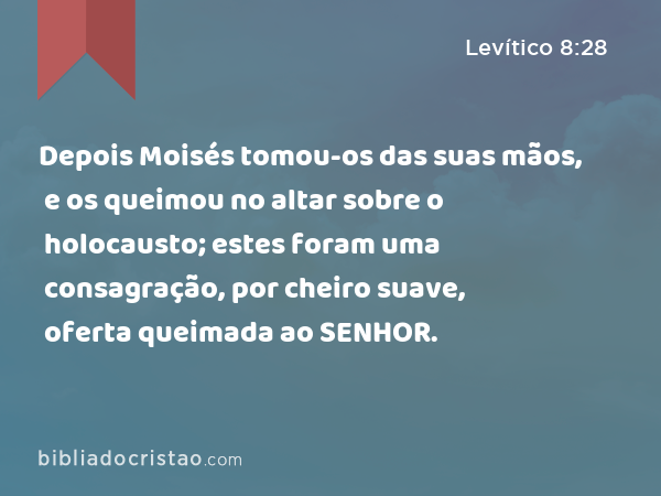 Depois Moisés tomou-os das suas mãos, e os queimou no altar sobre o holocausto; estes foram uma consagração, por cheiro suave, oferta queimada ao SENHOR. - Levítico 8:28