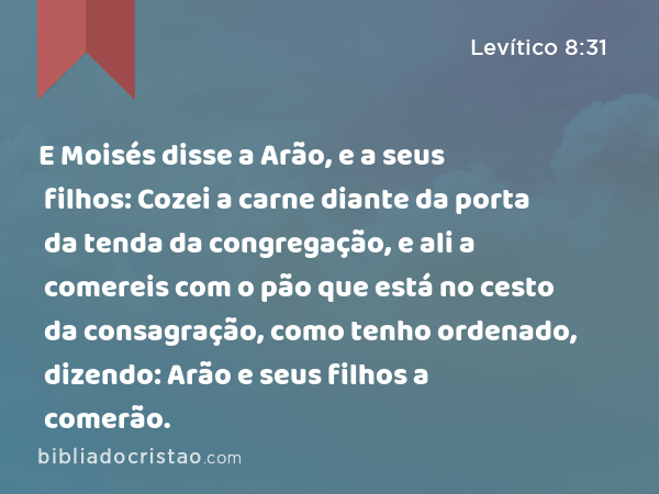 E Moisés disse a Arão, e a seus filhos: Cozei a carne diante da porta da tenda da congregação, e ali a comereis com o pão que está no cesto da consagração, como tenho ordenado, dizendo: Arão e seus filhos a comerão. - Levítico 8:31