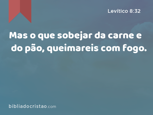 Mas o que sobejar da carne e do pão, queimareis com fogo. - Levítico 8:32