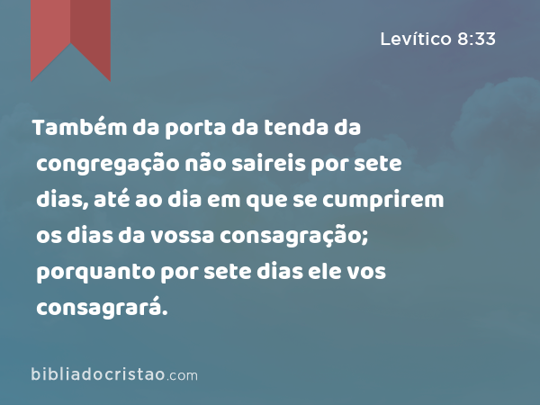 Também da porta da tenda da congregação não saireis por sete dias, até ao dia em que se cumprirem os dias da vossa consagração; porquanto por sete dias ele vos consagrará. - Levítico 8:33