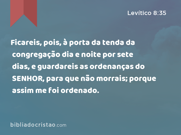 Ficareis, pois, à porta da tenda da congregação dia e noite por sete dias, e guardareis as ordenanças do SENHOR, para que não morrais; porque assim me foi ordenado. - Levítico 8:35