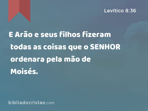 E Arão e seus filhos fizeram todas as coisas que o SENHOR ordenara pela mão de Moisés. - Levítico 8:36