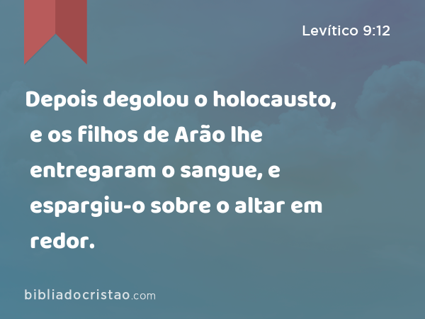 Depois degolou o holocausto, e os filhos de Arão lhe entregaram o sangue, e espargiu-o sobre o altar em redor. - Levítico 9:12