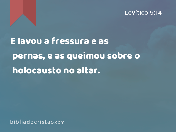 E lavou a fressura e as pernas, e as queimou sobre o holocausto no altar. - Levítico 9:14