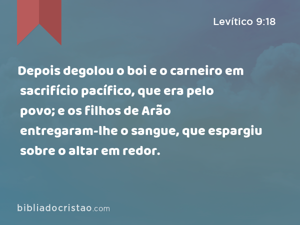 Depois degolou o boi e o carneiro em sacrifício pacífico, que era pelo povo; e os filhos de Arão entregaram-lhe o sangue, que espargiu sobre o altar em redor. - Levítico 9:18