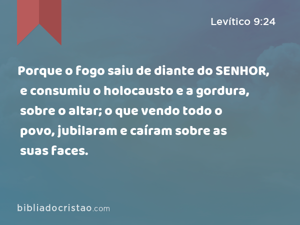 Porque o fogo saiu de diante do SENHOR, e consumiu o holocausto e a gordura, sobre o altar; o que vendo todo o povo, jubilaram e caíram sobre as suas faces. - Levítico 9:24