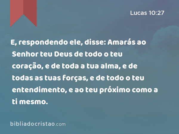 E, respondendo ele, disse: Amarás ao Senhor teu Deus de todo o teu coração, e de toda a tua alma, e de todas as tuas forças, e de todo o teu entendimento, e ao teu próximo como a ti mesmo. - Lucas 10:27