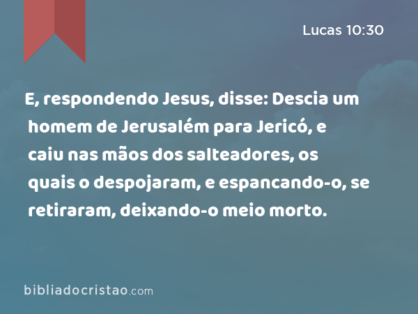 E, respondendo Jesus, disse: Descia um homem de Jerusalém para Jericó, e caiu nas mãos dos salteadores, os quais o despojaram, e espancando-o, se retiraram, deixando-o meio morto. - Lucas 10:30