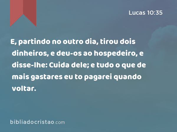 E, partindo no outro dia, tirou dois dinheiros, e deu-os ao hospedeiro, e disse-lhe: Cuida dele; e tudo o que de mais gastares eu to pagarei quando voltar. - Lucas 10:35