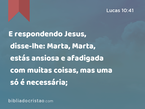 E respondendo Jesus, disse-lhe: Marta, Marta, estás ansiosa e afadigada com muitas coisas, mas uma só é necessária; - Lucas 10:41