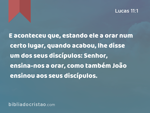 E aconteceu que, estando ele a orar num certo lugar, quando acabou, lhe disse um dos seus discípulos: Senhor, ensina-nos a orar, como também João ensinou aos seus discípulos. - Lucas 11:1