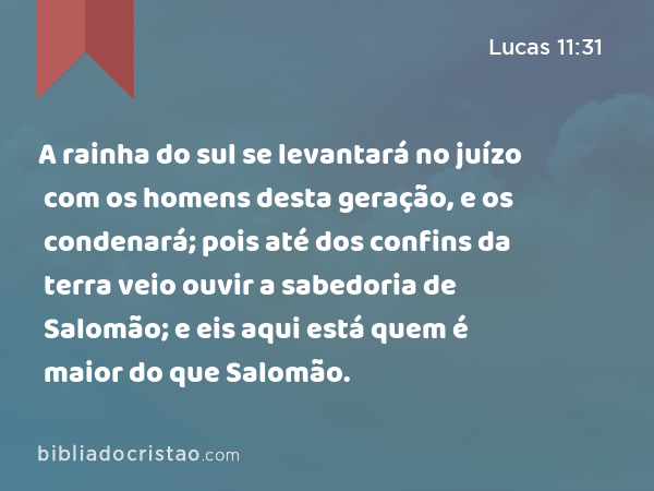 A rainha do sul se levantará no juízo com os homens desta geração, e os condenará; pois até dos confins da terra veio ouvir a sabedoria de Salomão; e eis aqui está quem é maior do que Salomão. - Lucas 11:31