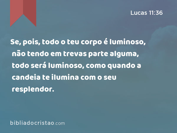 Se, pois, todo o teu corpo é luminoso, não tendo em trevas parte alguma, todo será luminoso, como quando a candeia te ilumina com o seu resplendor. - Lucas 11:36