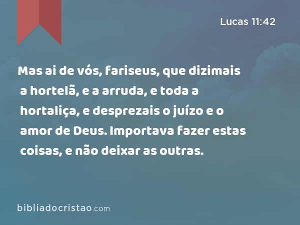 Mas ai de vós, fariseus, que dizimais a hortelã, e a arruda, e toda a hortaliça, e desprezais o juízo e o amor de Deus. Importava fazer estas coisas, e não deixar as outras. - Lucas 11:42