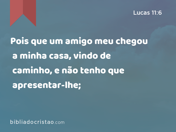 Pois que um amigo meu chegou a minha casa, vindo de caminho, e não tenho que apresentar-lhe; - Lucas 11:6