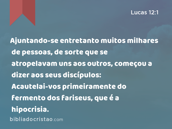 Ajuntando-se entretanto muitos milhares de pessoas, de sorte que se atropelavam uns aos outros, começou a dizer aos seus discípulos: Acautelai-vos primeiramente do fermento dos fariseus, que é a hipocrisia. - Lucas 12:1