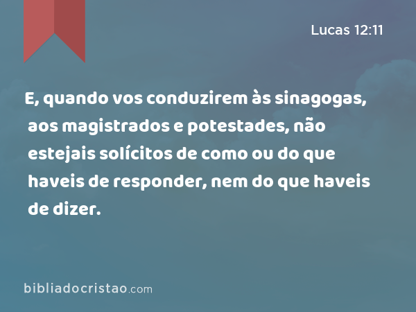 E, quando vos conduzirem às sinagogas, aos magistrados e potestades, não estejais solícitos de como ou do que haveis de responder, nem do que haveis de dizer. - Lucas 12:11