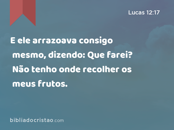 E ele arrazoava consigo mesmo, dizendo: Que farei? Não tenho onde recolher os meus frutos. - Lucas 12:17