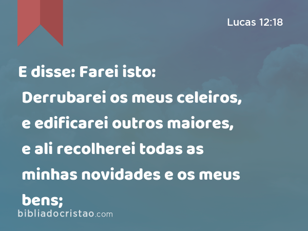 E disse: Farei isto: Derrubarei os meus celeiros, e edificarei outros maiores, e ali recolherei todas as minhas novidades e os meus bens; - Lucas 12:18