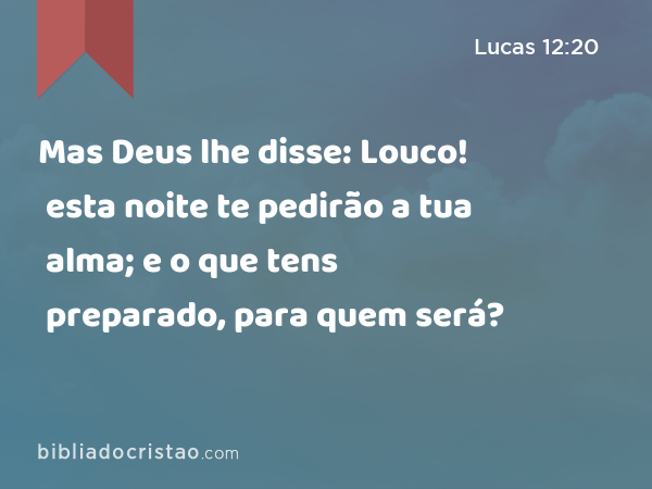 Mas Deus lhe disse: Louco! esta noite te pedirão a tua alma; e o que tens preparado, para quem será? - Lucas 12:20