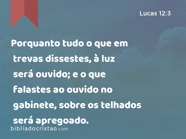 Porquanto tudo o que em trevas dissestes, à luz será ouvido; e o que falastes ao ouvido no gabinete, sobre os telhados será apregoado. - Lucas 12:3