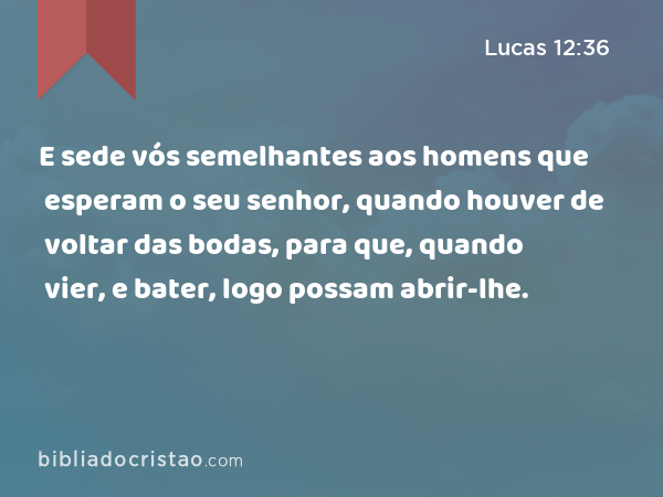 E sede vós semelhantes aos homens que esperam o seu senhor, quando houver de voltar das bodas, para que, quando vier, e bater, logo possam abrir-lhe. - Lucas 12:36