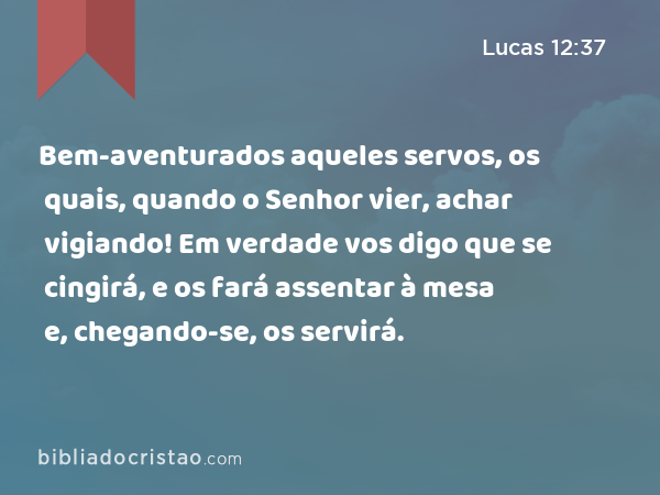 Bem-aventurados aqueles servos, os quais, quando o Senhor vier, achar vigiando! Em verdade vos digo que se cingirá, e os fará assentar à mesa e, chegando-se, os servirá. - Lucas 12:37