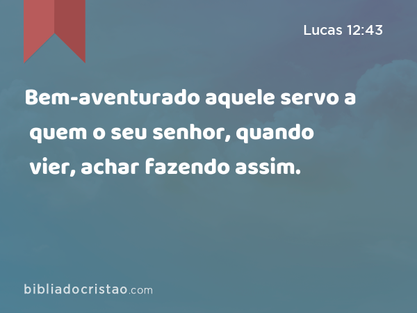 Bem-aventurado aquele servo a quem o seu senhor, quando vier, achar fazendo assim. - Lucas 12:43