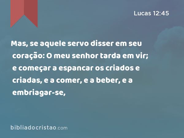 Mas, se aquele servo disser em seu coração: O meu senhor tarda em vir; e começar a espancar os criados e criadas, e a comer, e a beber, e a embriagar-se, - Lucas 12:45