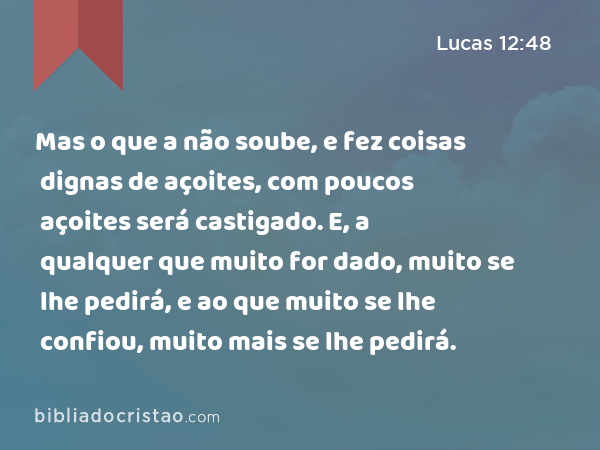 Mas o que a não soube, e fez coisas dignas de açoites, com poucos açoites será castigado. E, a qualquer que muito for dado, muito se lhe pedirá, e ao que muito se lhe confiou, muito mais se lhe pedirá. - Lucas 12:48