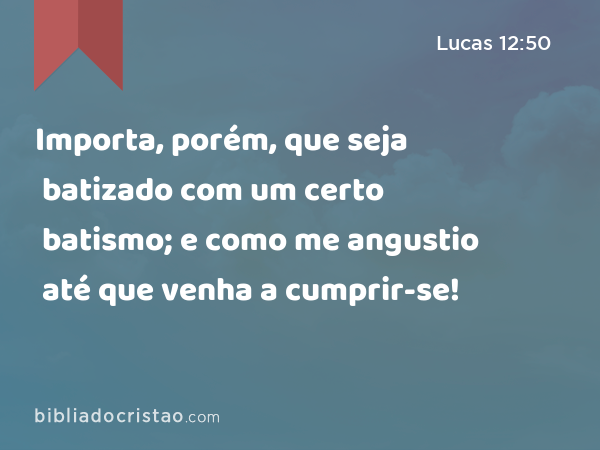 Importa, porém, que seja batizado com um certo batismo; e como me angustio até que venha a cumprir-se! - Lucas 12:50