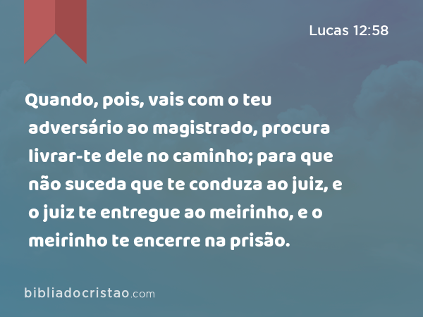 Quando, pois, vais com o teu adversário ao magistrado, procura livrar-te dele no caminho; para que não suceda que te conduza ao juiz, e o juiz te entregue ao meirinho, e o meirinho te encerre na prisão. - Lucas 12:58