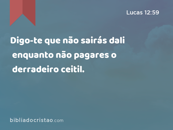 Digo-te que não sairás dali enquanto não pagares o derradeiro ceitil. - Lucas 12:59