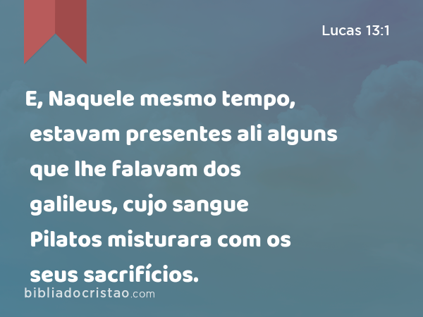 E, Naquele mesmo tempo, estavam presentes ali alguns que lhe falavam dos galileus, cujo sangue Pilatos misturara com os seus sacrifícios. - Lucas 13:1