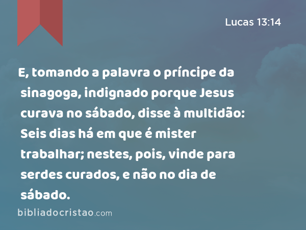 E, tomando a palavra o príncipe da sinagoga, indignado porque Jesus curava no sábado, disse à multidão: Seis dias há em que é mister trabalhar; nestes, pois, vinde para serdes curados, e não no dia de sábado. - Lucas 13:14