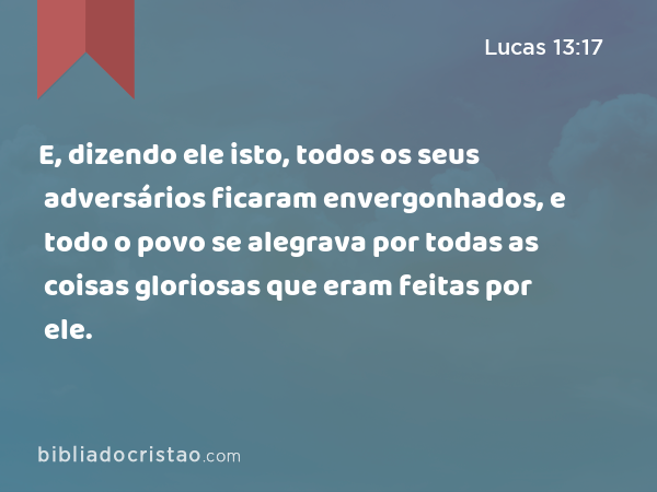 E, dizendo ele isto, todos os seus adversários ficaram envergonhados, e todo o povo se alegrava por todas as coisas gloriosas que eram feitas por ele. - Lucas 13:17