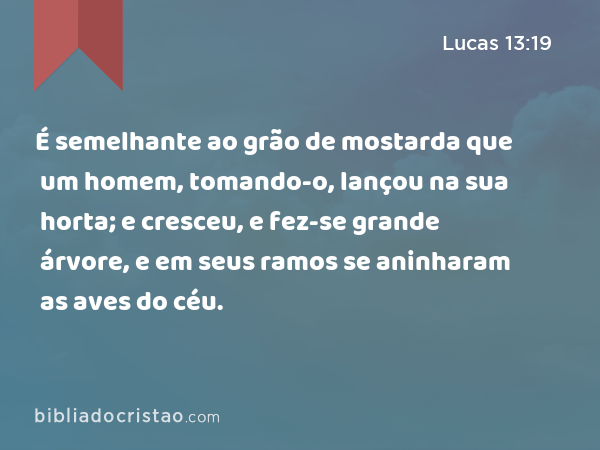 É semelhante ao grão de mostarda que um homem, tomando-o, lançou na sua horta; e cresceu, e fez-se grande árvore, e em seus ramos se aninharam as aves do céu. - Lucas 13:19