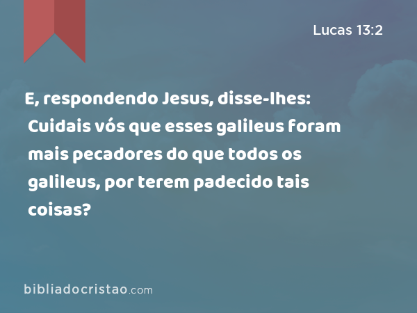 E, respondendo Jesus, disse-lhes: Cuidais vós que esses galileus foram mais pecadores do que todos os galileus, por terem padecido tais coisas? - Lucas 13:2